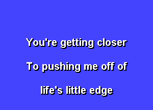 You're getting closer

To pushing me off of

life's little edge