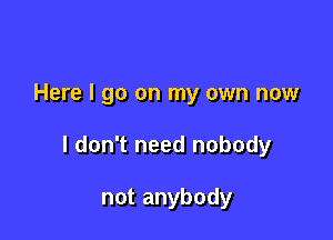 Here I go on my own now

I don't need nobody

not anybody