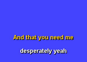And that you need me

desperately yeah