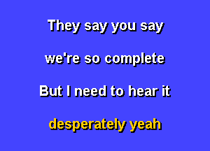 They say you say
we're so complete

But I need to hear it

desperately yeah