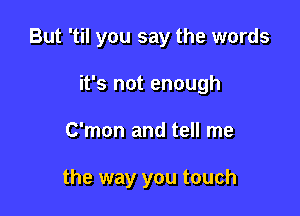 But 'til you say the words
it's not enough

C'mon and tell me

the way you touch