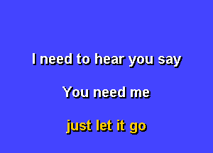 I need to hear you say

You need me

just let it go