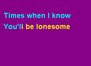 Times when I know
You'll be lonesome