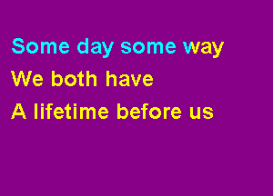 Some day some way
We both have

A lifetime before us