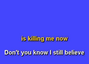 is killing me now

Don't you know I still believe