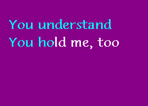 You understand
You hold me, too