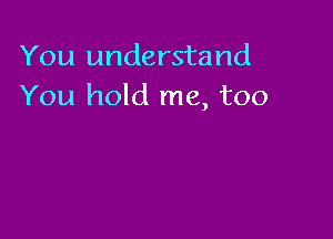 You understand
You hold me, too
