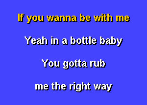 If you wanna be with me

Yeah in a bottle baby

You gotta rub

me the right way