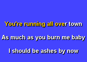 You're running all over town

As much as you burn me baby

I should be ashes by now