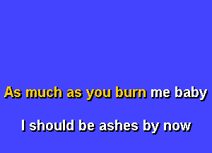 As much as you burn me baby

I should be ashes by now