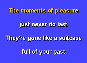 The moments of pleasure
just never do last

They're gone like a suitcase

full of your past