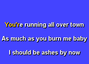 You're running all over town

As much as you burn me baby

I should be ashes by now