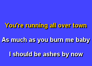 You're running all over town

As much as you burn me baby

I should be ashes by now