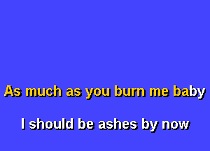 As much as you burn me baby

I should be ashes by now