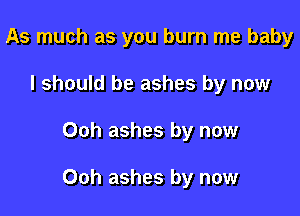 As much as you burn me baby
I should be ashes by now

Ooh ashes by now

Ooh ashes by now