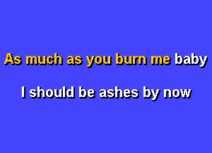 As much as you burn me baby

I should be ashes by now