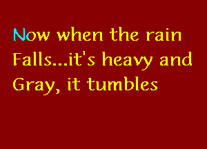 Now when the rain
Falls...it's heavy and

Gray, it tumbles