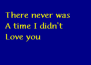 There never was
A time I didn't

Love you