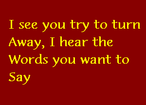 I see you try to turn
Away, I hear the

Words you want to
Say