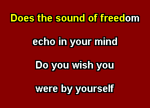 Does the sound of freedom

echo in your mind

Do you wish you

were by yourself