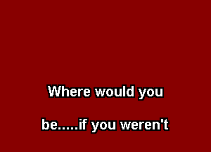 Where would you

be ..... if you weren't