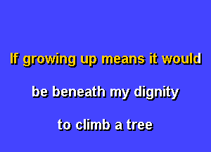 If growing up means it would

be beneath my dignity

to climb a tree