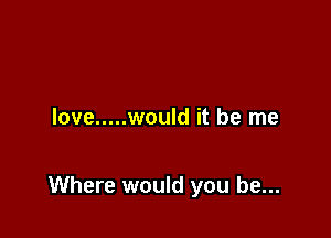 love ..... would it be me

Where would you be...