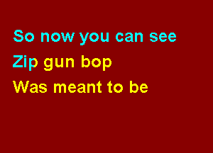 So now you can see
Zip gun bop

Was meant to be