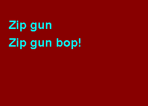 Zip gun
Zip gun bop!