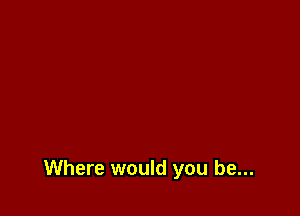 Where would you be...