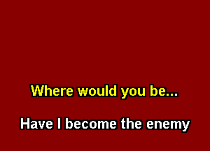 Where would you be...

Have I become the enemy