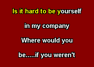 Is it hard to be yourself

in my company

Where would you

be ..... if you weren't