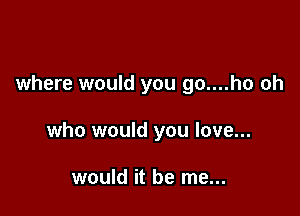 where would you go....ho oh

who would you love...

would it be me...
