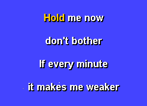 Hold me now

don't bother

If every minute

it makes me weaker