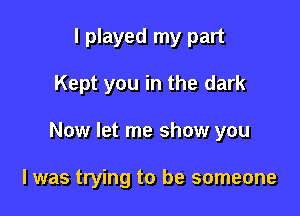 I played my part
Kept you in the dark

Now let me show you

I was trying to be someone