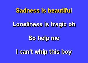 Sadness is beautiful
Loneliness is tragic oh

So help me

I can't whip this boy