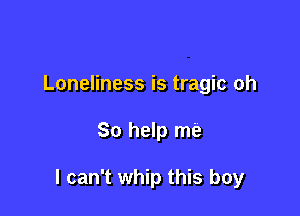 Loneliness is tragic oh

So help me

I can't whip this boy