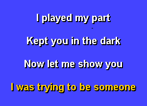 I played my part
Kept you in the dark

Now let me show you

I was trying to be someone