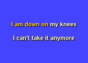 I am down on my knees

I can't take it anymore