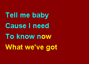 Tell me baby
Cause I need

To know now
What we've got