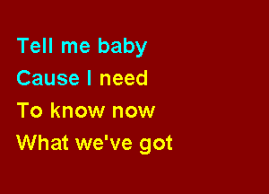 Tell me baby
Cause I need

To know now
What we've got