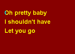 Oh pretty baby
I shouldn't have

Let you go