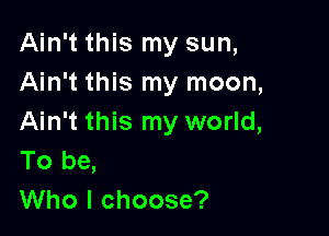 Ain't this my sun,
Ain't this my moon,

Ain't this my world,
To be,
Who I choose?