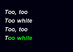 Too, too
Too white

Too, too
Too white