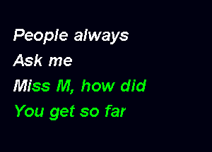 People always
Ask me

Miss M, how did
You get so far