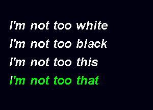 I'm not too white
I'm not too black

I'm not too this
I'm not too that