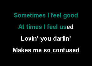 Sometimes I feel good

At times I feel used
Loviw you darlin,

Makes me so confused