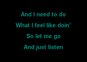 And I need to do
What I feel like doiw

So let me go

And just listen