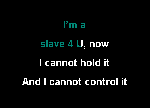 Pm a

slave 4 U, now

I cannot hold it

And I cannot control it