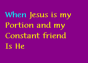 When Jesus is my
Portion and my

Consta nt friend
Is He
